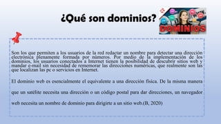 ¿Qué son dominios?
Son los que permiten a los usuarios de la red redactar un nombre para detectar una dirección
electrónica plenamente formada por números. Por medio de la implementación de los
dominios, los usuarios conectados a Internet tienen la posibilidad de descubrir sitios web y
mandar e-mail sin necesidad de rememorar las direcciones numéricas, que realmente son las
que localizan las pc o servicios en Internet.
El dominio web es esencialmente el equivalente a una dirección física. De la misma manera
que un satélite necesita una dirección o un código postal para dar direcciones, un navegador
web necesita un nombre de dominio para dirigirte a un sitio web.(B, 2020)
 