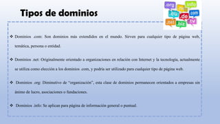 Tipos de dominios
❖ Dominios .com: Son dominios más extendidos en el mundo. Sirven para cualquier tipo de página web,
temática, persona o entidad.
❖ Dominios .net: Originalmente orientado a organizaciones en relación con Internet y la tecnología, actualmente
se utiliza como elección a los dominios .com, y podría ser utilizado para cualquier tipo de página web.
❖ Dominios .org: Diminutivo de “organización”, esta clase de dominios permanecen orientados a empresas sin
ánimo de lucro, asociaciones o fundaciones.
❖ Dominios .info: Se aplican para página de información general o puntual.
 