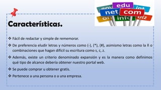 Características.
❖ Fácil de redactar y simple de rememorar.
❖ De preferencia eludir letras y números como (-), (*), (#), asimismo letras como la ñ o
combinaciones que hagan difícil su escritura como s, c, z.
❖ Además, existe un criterio denominado expansión y es la manera como definimos
qué tipo de alcance debería obtener nuestro portal web.
❖ Se puede comprar u obtener gratis.
❖ Pertenece a una persona o a una empresa.
 