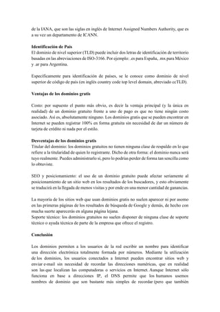 de la IANA, que son las siglas en inglés de Internet Assigned Numbers Authority, que es
a su vez un departamento de ICANN.
Identificación de País
El dominio de nivel superior (TLD) puede incluir dos letras de identificación de territorio
basadas en las abreviaciones de ISO-3166. Por ejemplo: .es para España, .mx para México
y .ar para Argentina.
Específicamente para identificación de países, se le conoce como dominio de nivel
superior de código de país (en inglés country code top level domain, abreviado ccTLD).
Ventajas de los dominios gratis
Costo: por supuesto el punto más obvio, es decir la ventaja principal (y la única en
realidad) de un dominio gratuito frente a uno de pago es que no tiene ningún costo
asociado. Así es, absolutamente ninguno. Los dominios gratis que se pueden encontrar en
Internet se pueden registrar 100% en forma gratuita sin necesidad de dar un número de
tarjeta de crédito ni nada por el estilo.
Desventajas de los dominios gratis
Titular del dominio: los dominios gratuitos no tienen ninguna clase de respaldo en lo que
refiere a la titularidad de quien lo registrante. Dicho de otra forma: el dominio nunca será
tuyo realmente. Puedes administrarlo sí, pero lo podrías perder de forma tan sencilla como
lo obtuviste.
SEO y posicionamiento: el uso de un dominio gratuito puede afectar seriamente al
posicionamiento de un sitio web en los resultados de los buscadores, y esto obviamente
se traducirá en la llegada de menos visitas y por ende en una menor cantidad de ganancias.
La mayoría de los sitios web que usan dominios gratis no suelen aparecer ni por asomo
en las primeras páginas de los resultados de búsqueda de Google y demás, de hecho con
mucha suerte aparecerás en alguna página lejana.
Soporte técnico: los dominios gratuitos no suelen disponer de ninguna clase de soporte
técnico o ayuda técnica de parte de la empresa que ofrece el registro.
Conclusión
Los dominios permiten a los usuarios de la red escribir un nombre para identificar
una dirección electrónica totalmente formada por números. Mediante la utilización
de los dominios, los usuarios conectados a Internet pueden encontrar sitios web y
enviar e-mail sin necesidad de recordar las direcciones numéricas, que en realidad
son las que localizan las computadoras o servicios en Internet. Aunque Internet sólo
funciona en base a direcciones IP, el DNS permite que los humanos usemos
nombres de dominio que son bastante más simples de recordar (pero que también
 