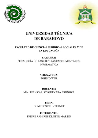 UNIVERSIDAD TÉCNICA
DE BABAHOYO
FACULTAD DE CIENCIAS JURÍDICAS SOCIALES Y DE
LA EDUCACIÓN
CARRERA:
PEDAGOGÍA DE LAS CIENCIAS EXPERIMENTALES-
INFORMÁTICA
ASIGNATURA:
DISEÑO WEB
DOCENTE:
MSc. JUAN CARLOS GUEVARA ESPINOZA
TEMA:
DOMINIOS DE INTERNET
ESTUDIANTE:
FREIRE RAMIREZ KLEIFER MARTIN
 