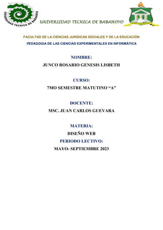 UNIVERSIDAD TECNICA DE BABAHOYO
FACULTAD DE LA CIENCIAS JURIDICAS SOCIALES Y DE LA EDUCACIÓN
PEDAGOGIA DE LAS CIENCIAS EXPERIMENTALES EN INFORMÁTICA
NOMBRE:
JUNCO ROSARIO GENESIS LISBETH
CURSO:
7MO SEMESTRE MATUTINO “A”
DOCENTE:
MSC. JUAN CARLOS GUEVARA
MATERIA:
DISEÑO WEB
PERIODO LECTIVO:
MAYO- SEPTIEMBRE 2023
 