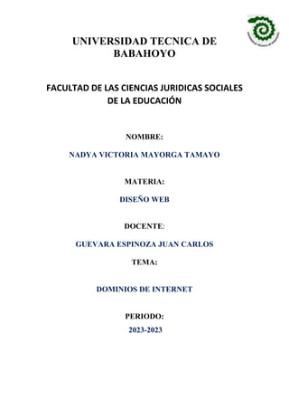 UNIVERSIDAD TECNICA DE
BABAHOYO
FACULTAD DE LAS CIENCIAS JURIDICAS SOCIALES
DE LA EDUCACIÓN
NOMBRE:
NADYA VICTORIA MAYORGA TAMAYO
MATERIA:
DISEÑO WEB
DOCENTE:
GUEVARA ESPINOZA JUAN CARLOS
TEMA:
DOMINIOS DE INTERNET
PERIODO:
2023-2023
 