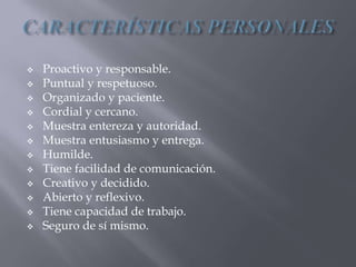  Proactivo y responsable.
 Puntual y respetuoso.
 Organizado y paciente.
 Cordial y cercano.
 Muestra entereza y autoridad.
 Muestra entusiasmo y entrega.
 Humilde.
 Tiene facilidad de comunicación.
 Creativo y decidido.
 Abierto y reflexivo.
 Tiene capacidad de trabajo.
 Seguro de sí mismo.
 