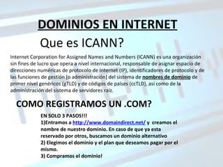 DOMINIOS EN INTERNET Que es ICANN? Internet Corporation for Assigned Names and Numbers (ICANN) es una organización sin fines de lucro que opera a nivel internacional, responsable de asignar espacio de direcciones numéricas de protocolo de Internet (IP), identificadores de protocolo y de las funciones de gestión [o administración] del sistema de  nombres de dominio  de primer nivel genéricos (gTLD) y de códigos de países (ccTLD), así como de la administración del sistema de servidores raíz.  COMO REGISTRAMOS UN .COM? EN SOLO 3 PASOS!!! 1)Entramos a  http://www.domaindirect.net/  y  creamos el nombre de nuestro dominio. En caso de que ya esta reservado por otros, buscamos un dominio alternativo 2) Elegimos el dominio y el plan que deseamos pagar por el mismo. 3) Compramos el dominio! 