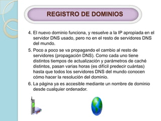 REGISTRO DE DOMINIOS 4. El nuevo dominio funciona, y resuelve a la IP apropiada en el servidor DNS usado, pero no en el resto de servidores DNS del mundo. 5. Poco a poco se va propagando el cambio al resto de servidores (propagación DNS). Como cada uno tiene distintos tiempos de actualización y parámetros de caché distintos, pasan varias horas (es difícil predecir cuántas) hasta que todos los servidores DNS del mundo conocen cómo hacer la resolución del dominio. 6. La página ya es accesible mediante un nombre de dominio desde cualquier ordenador. 
