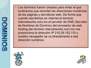 Los dominios fueron creados para evitar el que tuviéramos que recordar las direcciones numéricas de las páginas y servidores web. De forma que cuando escribimos en internet el dominio internetworks.com.mx el servidor de DNS (Servidor de Nombres de Dominio) del proveedor de web hosting del dominio internetworks.com.mx nos proporciona la dirección IP 216.29.152.110 y nuestro navegador se va directamente a esa dirección numérica. DOMINIOS
