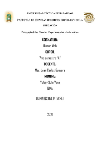 UNIVERSIDAD TÉCNICA DE BABAHOYO
FACULTAD DE CIENCIAS JURÍDICAS, SOCIALES Y DE LA
EDUCACIÓN
Pedagogía de las Ciencias Experimentales – Informática
ASIGNATURA:
Diseño Web
CURSO:
7mo semestre “A”
DOCENTE:
Msc. Juan Carlos Guevara
NOMBRE:
Yulexy Soto Vera
TEMA:
DOMINIOS DEL INTERNET
2021
 