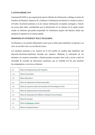 LATINOAMERICANN
LatinoamerICANN es una organización para la difusión de información y diálogo en temas de
Nombres de Dominio, Números IP y Gobierno o Gobernanza de Internet en América Latina y
el Caribe. Su misión asimismo es la de colocar información en español, portugués y francés
de acceso para todos, considerando que la información en los idiomas de la región resulta
siendo un elemento para poder comprender los fenómenos propios del Internet, desde una
perspectiva regional en el contexto global.
DOMINIOS EN INTERNET MÁS UTILIZADOS
Un Dominio es un nombre alfanumérico único que se utiliza para identificar en Internet a un
sitio, un servidor web o un servidor de correo.
Los dominios permiten a los usuarios de la red escribir un nombre para identificar una
dirección electrónica totalmente formada por números. Mediante la utilización de los
dominios, los usuarios conectados a Internet pueden encontrar sitios web y enviar e-mail sin
necesidad de recordar las direcciones numéricas, que en realidad son las que localizan
las computadoras o servicios en Internet.
-.biz Sitios de Organizaciones de Negocios
-.com Sitios Comerciales
-.edu Sitios Educativos
-.gov Sitios de Organismos Gubernamentales
-.info Sitios de Apertura Libre de Dominios de Nivel Superior TLD
-.int Sitios de Organizaciones Internacionales
-.mil Sitios de Dependencias Militares Oficiales de los Estados
-.name Sitios Personales
-.net Sitios de Sistemas y Redes
-.org Sitios de Organizaciones
 