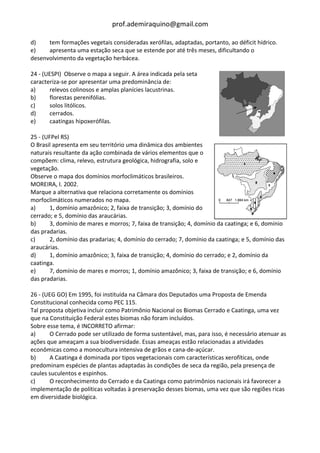 prof.ademiraquino@gmail.com

d)    tem formações vegetais consideradas xerófilas, adaptadas, portanto, ao déficit hídrico.
e)    apresenta uma estação seca que se estende por até três meses, dificultando o
desenvolvimento da vegetação herbácea.

24 - (UESPI) Observe o mapa a seguir. A área indicada pela seta
caracteriza-se por apresentar uma predominância de:
a)     relevos colinosos e amplas planícies lacustrinas.
b)     florestas perenifólias.
c)     solos litólicos.
d)     cerrados.
e)     caatingas hipoxerófilas.

25 - (UFPel RS)
O Brasil apresenta em seu território uma dinâmica dos ambientes
naturais resultante da ação combinada de vários elementos que o
compõem: clima, relevo, estrutura geológica, hidrografia, solo e
vegetação.
Observe o mapa dos domínios morfoclimáticos brasileiros.
MOREIRA, I. 2002.
Marque a alternativa que relaciona corretamente os domínios
morfoclimáticos numerados no mapa.
a)      1, domínio amazônico; 2, faixa de transição; 3, domínio do
cerrado; e 5, domínio das araucárias.
b)      3, domínio de mares e morros; 7, faixa de transição; 4, domínio da caatinga; e 6, domínio
das pradarias.
c)      2, domínio das pradarias; 4, domínio do cerrado; 7, domínio da caatinga; e 5, domínio das
araucárias.
d)      1, domínio amazônico; 3, faixa de transição; 4, domínio do cerrado; e 2, domínio da
caatinga.
e)      7, domínio de mares e morros; 1, domínio amazônico; 3, faixa de transição; e 6, domínio
das pradarias.

26 - (UEG GO) Em 1995, foi instituída na Câmara dos Deputados uma Proposta de Emenda
Constitucional conhecida como PEC 115.
Tal proposta objetiva incluir como Patrimônio Nacional os Biomas Cerrado e Caatinga, uma vez
que na Constituição Federal estes biomas não foram incluídos.
Sobre esse tema, é INCORRETO afirmar:
a)     O Cerrado pode ser utilizado de forma sustentável, mas, para isso, é necessário atenuar as
ações que ameaçam a sua biodiversidade. Essas ameaças estão relacionadas a atividades
econômicas como a monocultura intensiva de grãos e cana-de-açúcar.
b)     A Caatinga é dominada por tipos vegetacionais com características xerofíticas, onde
predominam espécies de plantas adaptadas às condições de seca da região, pela presença de
caules suculentos e espinhos.
c)     O reconhecimento do Cerrado e da Caatinga como patrimônios nacionais irá favorecer a
implementação de políticas voltadas à preservação desses biomas, uma vez que são regiões ricas
em diversidade biológica.
 