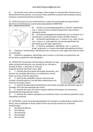 prof.ademiraquino@gmail.com

d)     No Cerrado, assim como na Caatinga, a falta de água é o principal fator limitante para o
desenvolvimento das plantas, uma vez que nesses ambientes as plantas são de pequeno porte,
tortuosas e caracteristicamente xeromórficas.

27 - (UFSC) Com base nos seus conhecimentos e a partir da interpretação do mapa do Brasil
(Domínios morfoclimáticos), assinale a(s) proposição(ões) CORRETA(S).
BRASIL – DOMÍNIOS MORFOCLIMÁTICOS
                              01. Devido a sua localização geográfica, o Domínio identificado
                              com o número 5 possui predominantemente o tipo climático
                              subtropical úmido.
                              02. Os Domínios paisagísticos identificados com os números 4 e 7
                              caracterizam os cenários de Dois irmãos, de Milton Hatoum.
                              04. No Domínio identificado com o número 2, nos vales fluviais
                              eram comuns as matas galerias, mas parcela significativa foi
                              desmatada para dar lugar à agricultura.
                              08. O Domínio paisagístico identificado com o número 3
                              abriga atualmente as maiores densidades demográficas do Brasil.
16.     O Domínio morfoclimático identificado com o número 6 é uma região semi-árida em toda
a sua extensão.
32.     O Domínio paisagístico identificado com o número 1 é formado, principalmente, por
terras baixas e paupérrima rede hidrográfica.

28 - (FEPECS DF) Os domínios morfoclimáticos indicados no mapa
estão corretamente descritos, com exceção de um. Assinale-o:
Extraido de Oliva, J., Giansanti, R. Temas da
Geografia do Brasil. São Paulo: Atual, 1999.
a)      1 – domínio das terras baixas florestadas equatoriais, com
planícies de inundação labirínticas e ou meândricas e morros
baixos nas áreas cristalinas adjacentes;
b)      2 – domínio dos chapadões tropicais interiores com
cerrados e florestas-galerias, com planaltos sedimentares com
vertentes de rampas suaves;
c)      3 – domínio de depressões interplanálticas semi-áridas revestidas por diferentes tipos de
caatingas, com fraca decomposição das rochas;
d)      4 – domínio dos mares de morros tropicais-atlânticas florestadas, com fortíssima e
generalizada decomposição das rochas;
e)      5 – domínio das coxilhas subtropicais com pradarias mistas, com extensos planaltos e solos
superpostos contínuos.

29 - (UFTM MG) A partir da localização geográfica do município e considerando as relações entre
relevo, clima e vegetação no Brasil, pode-se inferir que Sorriso encontra-se no domínio
morfoclimático
a)      dos Mares de Morros.
b)      das Pradarias.
c)      das Araucárias.
d)      das Caatingas.
e)      dos Cerrados.
 
