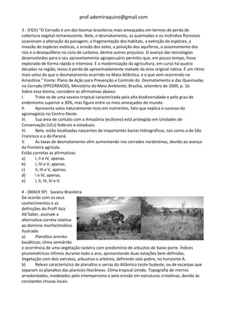 prof.ademiraquino@gmail.com

3 - (FGV) “O Cerrado é um dos biomas brasileiros mais ameaçados em termos de perda de
cobertura vegetal remanescente. Nele, o desmatamento, as queimadas e os incêndios florestais
ocasionam a alteração da paisagem, a fragmentação dos habitats, a extinção de espécies, a
invasão de espécies exóticas, a erosão dos solos, a poluição dos aquíferos, o assoreamento dos
rios e o desequilíbrio no ciclo de carbono, dentre outros prejuízos. O avanço das tecnologias
desenvolvidas para o seu aproveitamento agropecuário permitiu que, em pouco tempo, fosse
explorado de forma rápida e intensiva. E a modernização da agricultura, em curso há quatro
décadas na região, levou à perda de aproximadamente metade da área original nativa. É um ritmo
mais veloz do que o desmatamento ocorrido na Mata Atlântica, e o que vem ocorrendo na
Amazônia.” Fonte: Plano de Ação para Prevenção e Controle do Desmatamento e das Queimadas
no Cerrado (PPCERRADO), Ministério do Meio Ambiente, Brasília, setembro de 2009, p. 16.
Sobre esse bioma, considere as afirmativas abaixo:
I.      Trata-se de uma savana tropical caracterizada pela alta biodiversidade e pelo grau de
endemismo superior a 30%, mas figura entre os mais ameaçados do mundo.
II.     Apresenta solos naturalmente ricos em nutrientes, fato que explica o sucesso do
agronegócio no Centro-Oeste.
III.    Sua área de contato com a Amazônia (ecótono) está protegida em Unidades de
Conservação (UCs) federais e estaduais.
IV.     Nele, estão localizadas nascentes de importantes bacias hidrográficas, tais como a do São
Francisco e a do Paraná.
V.      As taxas de desmatamento vêm aumentando nos cerrados nordestinos, devido ao avanço
da fronteira agrícola.
Estão corretas as afirmativas:
a)      I, II e IV, apenas.
b)      I, IV e V, apenas.
c)      II, III e V, apenas.
d)      I e IV, apenas.
e)      I, II, III, IV e V.

4 - (MACK SP) Savana Brasileira
De acordo com os seus
conhecimentos e as
definições do Profº Aziz
Ab’Saber, assinale a
alternativa correta relativa
ao domínio morfoclimático
ilustrado.
a)      Planaltos arenito-
basálticos; clima semiárido
e ocorrência de uma vegetação rasteira com predomínio de arbustos de baixo porte. Índices
pluviométricos ínfimos durante todo o ano, apresentando duas estações bem definidas.
Vegetação com dois extratos, arbustivo e arbóreo, definindo solo pobre, no horizonte A.
b)      Relevo característico de planaltos e serras do Atlântico Leste-Sudeste, ou de escarpas que
separam os planaltos das planícies litorâneas. Clima tropical úmido. Topografia de morros
arredondados, modelados pelo intemperismo e pela erosão em estruturas cristalinas, devido às
constantes chuvas locais.
 