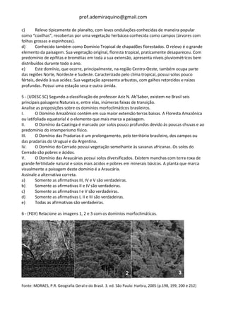 prof.ademiraquino@gmail.com

c)      Relevo tipicamente de planalto, com leves ondulações conhecidas de maneira popular
como “coxilhas”, recobertas por uma vegetação herbácea conhecida como campos (árvores com
folhas grossas e espinhosas).
d)      Conhecido também como Domínio Tropical de chapadões florestados. O relevo é o grande
elemento da paisagem. Sua vegetação original, floresta tropical, praticamente desapareceu. Com
predomínio de epífitas e bromélias em toda a sua extensão, apresenta níveis pluviométricos bem
distribuídos durante todo o ano.
e)      Este domínio, que ocorre, principalmente, na região Centro-Oeste, também ocupa parte
das regiões Norte, Nordeste e Sudeste. Caracterizado pelo clima tropical, possui solos pouco
férteis, devido à sua acidez. Sua vegetação apresenta arbustos, com galhos retorcidos e raízes
profundas. Possui uma estação seca e outra úmida.

5 - (UDESC SC) Segundo a classificação do professor Aziz N. Ab’Saber, existem no Brasil seis
principais paisagens Naturais e, entre elas, inúmeras faixas de transição.
Analise as proposições sobre os domínios morfoclimáticos brasileiros.
I.      O Domínio Amazônico contém em sua maior extensão terras baixas. A Floresta Amazônica
ou latifoliada equatorial é o elemento que mais marca a paisagem.
II.     O Domínio da Caatinga é marcado por solos pouco profundos devido às poucas chuvas e ao
predomínio do intemperismo físico.
III.    O Domínio das Pradarias é um prolongamento, pelo território brasileiro, dos campos ou
das pradarias do Uruguai e da Argentina.
IV.     O Domínio do Cerrado possui vegetação semelhante às savanas africanas. Os solos do
Cerrado são pobres e ácidos.
V.      O Domínio das Araucárias possui solos diversificados. Existem manchas com terra roxa de
grande fertilidade natural e solos mais ácidos e pobres em minerais básicos. A planta que marca
visualmente a paisagem deste domínio é a Araucária.
Assinale a alternativa correta.
a)      Somente as afirmativas III, IV e V são verdadeiras.
b)      Somente as afirmativas II e IV são verdadeiras.
c)      Somente as afirmativas I e V são verdadeiras.
d)      Somente as afirmativas I, II e III são verdadeiras.
e)      Todas as afirmativas são verdadeiras.

6 - (FGV) Relacione as imagens 1, 2 e 3 com os domínios morfoclimáticos.




Fonte: MORAES, P.R. Geografia Geral e do Brasil. 3. ed. São Paulo: Harbra, 2005 (p.198, 199, 200 e 212)
 