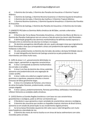 prof.ademiraquino@gmail.com

a)      1-Domínio dos Cerrados, 2-Domínio dos Planaltos de Araucárias e 3-Domínio Tropical
Atlântico
b)      1-Domínio da Caatinga, 2-Domínio Roraima-Guianense e 3-Domínio Equatorial Amazônico
c)      1-Domínio dos Cerrados, 2-Domínio das Coxilhas e 3-Domínio Tropical Atlântico
d)      1-Domínio Roraima-Guianense, 2-Domínio Equatorial Amazônico e 3-Domínio dos Planaltos
de Araucárias
e)      1-Domínio da Caatinga, 2-Domínio dos Planaltos de Araucárias e 3-Domínio dos Cerrados

7- (UNIOESTE PR) Sobre os Domínios Mofo-climáticos de Ab’Sáber, assinale a alternativa
INCORRETA.
a)     O Domínio das Terras Baixas Florestadas Amazônicas, o Domínio dos Mares de Morros e o
Domínio dos Planaltos Subtropicais tem em comum o fato de serem (ou terem sido) florestados .
b)     A delimitação geográfica dos domínios morfoclimáticos foi definida visando expressar a
interação entre os elementos da natureza no tempo e no espaço.
c)     Os domínios paisagísticos identificados são seis: quatro abrangem áreas que originalmente
foram florestadas e duas que correspondem a áreas com predomínio de espécies vegetais
herbáceas e arbustivas.
d)     Os solos predominantes no Domínio dos Cerrados são ácidos e de baixa fertilidade natural .
e)     A rede hidrográfica do Domínio da Caatinga caracteriza-se pelo predomínio de rios
intermitentes com leitos muito rasos.

8 - (UPE) As áreas 1 e 2 , grosseiramente delimitadas no
mapa a seguir, apresentam as seguintes características:
00.    A área 1 corresponde ao domínio morfoclimático
dos cerrados e cerradões.
01.    A área 2, em face do domínio dos climas subáridos,
apresenta uma predominância de uma vegetação de
caráter xerófilo.
02.    A área 1 exibe uma cobertura vegetal rasteira, de
gramíneas e ciperáceas, pequenos arbustos e árvores
tortuosas de folhas geralmente largas.
03.    A área 2 é o Complexo do Pantanal, uma mistura
de várias formações florestais, predominando, contudo,
campos alagados.
04.    A área 1 possui, predominantemente, florestas perenifólias, latifoliadas e homóclitas que
refletem fielmente as condições edafo-climáticas.

9 - (UECE) Dentre as Grandes Regiões brasileiras e com base nas suas características
geoambientais e ecológicas, pode-se afirmar corretamente que
a)      O Nordeste é a que apresenta a maior variedade de características naturais e ecológicas.
b)      O domínio das araucárias que recobre os chapadões tropicais interiores de Brasil Central,
apresenta-se em estado de preservação no seu recobrimento vegetal primário.
c)      As terras baixas florestadas equatoriais têm solos rasos e rede hidrográfica com muito
baixa freqüência e densidade de rios.
d)      O domínio dos mares de morros localiza-se em áreas de bacias sedimentares com solos
revestidos pelos cerrados.
 