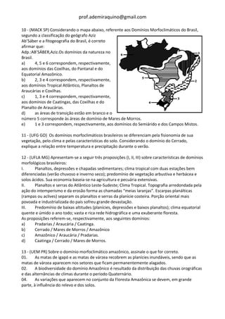 prof.ademiraquino@gmail.com

10 - (MACK SP) Considerando o mapa abaixo, referente aos Domínios Morfoclimáticos do Brasil,
segundo a classificação do geógrafo Aziz
Ab’Sáber e a fitogeografia do Brasil, é correto
afirmar que:
Adp.:AB’SÁBER,Aziz.Os domínios da natureza no
Brasil.
a)      4, 5 e 6 correspondem, respectivamente,
aos domínios das Coxilhas, do Pantanal e do
Equatorial Amazônico.
b)      2, 3 e 4 correspondem, respectivamente,
aos domínios Tropical Atlântico, Planaltos de
Araucárias e Coxilhas.
c)      1, 3 e 4 correspondem, respectivamente,
aos domínios de Caatingas, das Coxilhas e do
Planalto de Araucárias.
d)      as áreas de transição estão em branco e o
número 5 corresponde às áreas de domínio de Mares de Morros.
e)      1 e 3 correspondem, respectivamente, aos domínios do Semiárido e dos Campos Mistos.

11 - (UFG GO) Os domínios morfoclimáticos brasileiros se diferenciam pela fisionomia de sua
vegetação, pelo clima e pelas características do solo. Considerando o domínio do Cerrado,
explique a relação entre temperatura e precipitação durante o verão.

12 - (UFLA MG) Apresentam-se a seguir três proposições (I, II, III) sobre características de domínios
morfológicos brasileiros:
I.      Planaltos, depressões e chapadas sedimentares; clima tropical com duas estações bem
diferenciadas (verão chuvoso e inverno seco); predomínio de vegetação arbustiva e herbácea e
solos ácidos. Sua economia baseia-se na agricultura e pecuária extensivas.
II.     Planaltos e serras do Atlântico Leste-Sudeste; Clima Tropical. Topografia arredondada pela
ação do intemperismo e da erosão forma as chamadas “meias laranjas”. Escarpas planálticas
(rampas ou aclives) separam os planaltos e serras da planície costeira. Porção oriental mais
povoada e industrializada do país sofreu grande devastação.
III.    Predomínio de baixas altitudes (planícies, depressões e baixos planaltos); clima equatorial
quente e úmido o ano todo; vasta e rica rede hidrográfica e uma exuberante floresta.
As proposições referem-se, respectivamente, aos seguintes domínios:
a)      Pradarias / Araucária / Caatinga.
b)      Cerrado / Mares de Morros / Amazônico
c)      Amazônico / Araucária / Pradarias.
d)      Caatinga / Cerrado / Mares de Morros.

13 - (UEM PR) Sobre o domínio morfoclimático amazônico, assinale o que for correto.
01.     As matas de igapó e as matas de várzea recobrem as planícies inundáveis, sendo que as
matas de várzea aparecem nos setores que ficam permanentemente alagados.
02.     A biodiversidade do domínio Amazônico é resultado da distribuição das chuvas orográficas
e das alternâncias de climas durante o período Quaternário.
04.     As variações que aparecem no conjunto da Floresta Amazônica se devem, em grande
parte, à influência do relevo e dos solos.
 