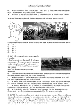 prof.ademiraquino@gmail.com

08.    Nas matas de terra firme, que recobrem a maior parte da área, aparecem a castanheira, o
cedro e o mogno, cobiçados pela atividade madeireira.
16.    Na maior parte do domínio amazônico, os solos são de baixa fertilidade natural e ácidos.

14 - (UNIFOR CE) A questão está relacionada ao mapa e às paisagens vegetais a seguir.

                                                                                               As




paisagens I e II são encontradas, respectivamente, nas áreas do mapa indicadas com os números
a)     1 e 2.
b)     1 e 4.
c)     2 e 3.
d)     2 e 4.
e)     3 e 1.

15 - (UFS SE) Observe a imagem para responder
à questão.
O Brasil apresenta uma diversidade de paisagens
que expressam domínios morfoclimáticos, como
um dos exemplos mostrado na foto a seguir.
(plaza.snu.ac.kr/~mankilee/picture, acessado em
25/10/2008)
Sobre este domínio analise as seguintes
afirmações:
00.     - Apresenta predomínio de vegetação herbácea, pontuada por matas ciliares e capões de
mato (porções de mato isolados que surgem nos campos).
01.     Este domínio morfoclimático estende-se para além das fronteiras nacionais, alcançando
suas maiores extensões na Argentina e no Uruguai.
02.     A vegetação herbácea ocupa as áreas de maiores altitudes, no topo das chapadas e serras
com altitudes superiores a 1.000m, enquanto as matas ciliares aparecem nas planícies fluviais.
03.     A pecuária extensiva de corte foi a atividade que impulsionou a ocupação deste domínio
morfoclimático, ainda no século XVI, e que permanece até os dias atuais.
04.     A expansão da cultura da cana-de-açúcar, aproveitando as condições ideais de relevo,
clima e solos, é uma das maiores ameaças a este domínio relativamente preservado.

16 - (UFT) O Cerrado tem uma fisionomia vegetal caracterizada, por árvores relativamente baixas,
esparsas, de troncos tortuosos, galhos retorcidos, cascas espessas e folhagem coriácea e pilosa,
distribuídas de forma irregular sobre uma gramínea de aspecto rasteiro. As raízes são profundas, o
que lhes permitem atingir o lençol freático para satisfazerem suas necessidades nos períodos mais
secos do ano. Deste modo percebe-se que a característica do
 