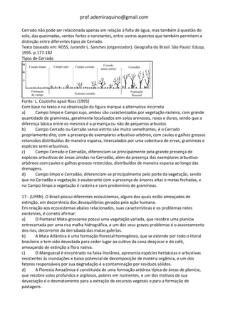 prof.ademiraquino@gmail.com

Cerrado não pode ser relacionada apenas em relação à falta de água, mas também à questão do
solo, das queimadas, ventos fortes e constantes, entre outros aspectos que também permitem a
distinção entre diferentes tipos de Cerrado.
Texto baseado em: ROSS, Jurandir L. Sanches (organizador). Geografia do Brasil. São Paulo: Edusp,
1995. p.177-182
Tipos de Cerrado




Fonte: L. Coutinho apud Ross (1995)
Com base no texto e na observação da figura marque a alternativa incorreta
a)     Campo limpo e Campo sujo, ambos são caracterizados por vegetação rasteira, com grande
quantidade de gramíneas, geralmente localizados em solos arenosos, rasos e duros, sendo que a
diferença básica entre os mesmos é a presença ou não de pequenos arbustos
b)     Campo Cerrado ou Cerrado senso estrito são muito semelhantes, é o Cerrado
propriamente dito, com a presença de exemplares arbustivo-arbóreo, com caules e galhos grossos
retorcidos distribuídos de maneira esparsa, intercalados por uma cobertura de ervas, gramíneas e
espécies semi-arbustivas.
c)     Campo Cerrado e Cerradão, diferenciam-se principalmente pela grande presença de
espécies arbustivas de áreas úmidas no Cerradão, além da presença dos exemplares arbustivo-
arbóreos com caules e galhos grossos retorcidos, distribuídos de maneira esparsa ao longo das
drenagens.
d)     Campo limpo e Cerradão, diferenciam-se principalmente pelo porte da vegetação, sendo
que no Cerradão a vegetação é exuberante com a presença de árvores altas e matas fechadas, e
no Campo limpo a vegetação é rasteira e com predomínio de gramíneas.

17 - (UFRN) O Brasil possui diferentes ecossistemas, alguns dos quais estão ameaçados de
extinção, em decorrência dos desequilíbrios gerados pela ação humana.
Em relação aos ecossistemas abaixo relacionados, suas características e os problemas neles
existentes, é correto afirmar:
a)      O Pantanal Mato-grossense possui uma vegetação variada, que recobre uma planície
entrecortada por uma rica malha hidrográfica, e um dos seus graves problemas é o assoreamento
dos rios, decorrente da derrubada das matas galerias.
b)      A Mata Atlântica é uma formação florestal homogênea, que se estende por todo o litoral
brasileiro e tem sido devastada para ceder lugar ao cultivo da cana-deaçúcar e do café,
ameaçando de extinção a flora nativa.
c)      O Manguezal é encontrado na faixa litorânea, apresenta espécies herbáceas e arbustivas
resistentes às inundações e baixo potencial de decomposição de matéria orgânica, e um dos
fatores responsáveis por sua degradação é a contaminação por resíduos sólidos.
d)      A Floresta Amazônica é constituída de uma formação arbórea típica de áreas de planície,
que recobre solos profundos e argilosos, pobres em nutrientes, e um dos motivos de sua
devastação é o desmatamento para a extração de recursos vegetais e para a formação de
pastagens.
 
