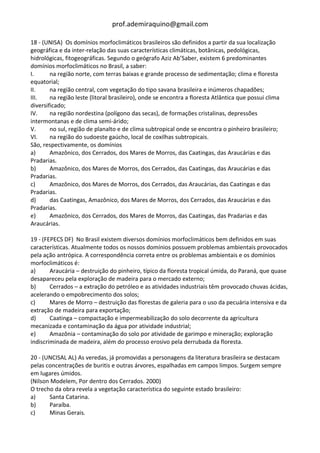 prof.ademiraquino@gmail.com

18 - (UNISA) Os domínios morfoclimáticos brasileiros são definidos a partir da sua localização
geográfica e da inter-relação das suas características climáticas, botânicas, pedológicas,
hidrológicas, fitogeográficas. Segundo o geógrafo Aziz Ab’Saber, existem 6 predominantes
domínios morfoclimáticos no Brasil, a saber:
I.      na região norte, com terras baixas e grande processo de sedimentação; clima e floresta
equatorial;
II.     na região central, com vegetação do tipo savana brasileira e inúmeros chapadões;
III.    na região leste (litoral brasileiro), onde se encontra a floresta Atlântica que possui clima
diversificado;
IV.     na região nordestina (polígono das secas), de formações cristalinas, depressões
intermontanas e de clima semi-árido;
V.      no sul, região de planalto e de clima subtropical onde se encontra o pinheiro brasileiro;
VI.     na região do sudoeste gaúcho, local de coxilhas subtropicais.
São, respectivamente, os domínios
a)      Amazônico, dos Cerrados, dos Mares de Morros, das Caatingas, das Araucárias e das
Pradarias.
b)      Amazônico, dos Mares de Morros, dos Cerrados, das Caatingas, das Araucárias e das
Pradarias.
c)      Amazônico, dos Mares de Morros, dos Cerrados, das Araucárias, das Caatingas e das
Pradarias.
d)      das Caatingas, Amazônico, dos Mares de Morros, dos Cerrados, das Araucárias e das
Pradarias.
e)      Amazônico, dos Cerrados, dos Mares de Morros, das Caatingas, das Pradarias e das
Araucárias.

19 - (FEPECS DF) No Brasil existem diversos domínios morfoclimáticos bem definidos em suas
características. Atualmente todos os nossos domínios possuem problemas ambientais provocados
pela ação antrópica. A correspondência correta entre os problemas ambientais e os domínios
morfoclimáticos é:
a)      Araucária – destruição do pinheiro, típico da floresta tropical úmida, do Paraná, que quase
desapareceu pela exploração de madeira para o mercado externo;
b)      Cerrados – a extração do petróleo e as atividades industriais têm provocado chuvas ácidas,
acelerando o empobrecimento dos solos;
c)      Mares de Morro – destruição das florestas de galeria para o uso da pecuária intensiva e da
extração de madeira para exportação;
d)      Caatinga – compactação e impermeabilização do solo decorrente da agricultura
mecanizada e contaminação da água por atividade industrial;
e)      Amazônia – contaminação do solo por atividade de garimpo e mineração; exploração
indiscriminada de madeira, além do processo erosivo pela derrubada da floresta.

20 - (UNCISAL AL) As veredas, já promovidas a personagens da literatura brasileira se destacam
pelas concentrações de buritis e outras árvores, espalhadas em campos limpos. Surgem sempre
em lugares úmidos.
(Nilson Modelem, Por dentro dos Cerrados. 2000)
O trecho da obra revela a vegetação característica do seguinte estado brasileiro:
a)     Santa Catarina.
b)     Paraíba.
c)     Minas Gerais.
 