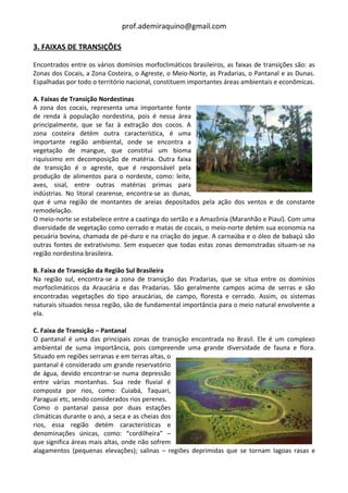 prof.ademiraquino@gmail.com

3. FAIXAS DE TRANSIÇÕES

Encontrados entre os vários domínios morfoclimáticos brasileiros, as faixas de transições são: as
Zonas dos Cocais, a Zona Costeira, o Agreste, o Meio-Norte, as Pradarias, o Pantanal e as Dunas.
Espalhadas por todo o território nacional, constituem importantes áreas ambientais e econômicas.

A. Faixas de Transição Nordestinas
A zona dos cocais, representa uma importante fonte
de renda à população nordestina, pois é nessa área
principalmente, que se faz à extração dos cocos. A
zona costeira detém outra característica, é uma
importante região ambiental, onde se encontra a
vegetação de mangue, que constitui um bioma
riquíssimo em decomposição de matéria. Outra faixa
de transição é o agreste, que é responsável pela
produção de alimentos para o nordeste, como: leite,
aves, sisal, entre outras matérias primas para
indústrias. No litoral cearense, encontra-se as dunas,
que é uma região de montantes de areias depositados pela ação dos ventos e de constante
remodelação.
O meio-norte se estabelece entre a caatinga do sertão e a Amazônia (Maranhão e Piauí). Com uma
diversidade de vegetação como cerrado e matas de cocais, o meio-norte detém sua economia na
pecuária bovina, chamada de pé-duro e na criação do jegue. A carnaúba e o óleo de babaçú são
outras fontes de extrativismo. Sem esquecer que todas estas zonas demonstradas situam-se na
região nordestina brasileira.

B. Faixa de Transição da Região Sul Brasileira
Na região sul, encontra-se a zona de transição das Pradarias, que se situa entre os domínios
morfoclimáticos da Araucária e das Pradarias. São geralmente campos acima de serras e são
encontradas vegetações do tipo araucárias, de campo, floresta e cerrado. Assim, os sistemas
naturais situados nessa região, são de fundamental importância para o meio natural envolvente a
ela.

C. Faixa de Transição – Pantanal
O pantanal é uma das principais zonas de transição encontrada no Brasil. Ele é um complexo
ambiental de suma importância, pois compreende uma grande diversidade de fauna e flora.
Situado em regiões serranas e em terras altas, o
pantanal é considerado um grande reservatório
de água, devido encontrar-se numa depressão
entre várias montanhas. Sua rede fluvial é
composta por rios, como: Cuiabá, Taquari,
Paraguai etc, sendo considerados rios perenes.
Como o pantanal passa por duas estações
climáticas durante o ano, a seca e as cheias dos
rios, essa região detém características e
denominações únicas, como: “cordilheira” –
que significa áreas mais altas, onde não sofrem
alagamentos (pequenas elevações); salinas – regiões deprimidas que se tornam lagoas rasas e
 