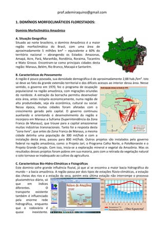 prof.ademiraquino@gmail.com

1. DOMÍNIOS MORFOCLIMÁTICOS FLORESTADOS:

Domínio Morfoclimático Amazônico

A. Situação Geográfica
Situado ao norte brasileiro, o domínio Amazônico é a maior
região morfoclimática do Brasil, com uma área de
aproximadamente 5 milhões km² – equivalente a 60% do
território nacional – abrangendo os Estados: Amazonas,
Amapá, Acre, Pará, Maranhão, Rondônia, Roraima, Tocantins
e Mato Grosso. Encontram-se como principais cidades desta
região: Manaus, Belém, Rio Branco, Macapá e Santarém.

B. Características do Povoamento
A região é pouco povoada, sua densidade demográfica é de aproximadamente 2,88 hab./km². Isto
se deve ao fato da grande extensão territorial e dos difíceis acessos ao interior dessa área. Nesse
sentido, o governo em 1970, fez o programa de ocupação
populacional na região amazônica, com migrações oriundas
do nordeste. A extração da borracha permitiu desenvolver
esta área, antes inóspita economicamente, numa região de
alta produtividade, seja ela econômica, cultural ou social.
Nessa época, muitas cidades foram afetadas com o
crescimento gerado pelo capital. O governo continuou
auxiliando e orientando o desenvolvimento da região e
incorpora em Manaus a Suframa (Superintendência da Zona
Franca de Manaus), que trouxe para a capital amazonense
muitas indústrias transnacionais. Tanto foi a resposta desta
“zona livre”, que antes da Zona Franca de Manaus, a mesma
cidade detinha uma população de 300 mil/hab e com a
instalação desta área, passou para 800 mil/hab. Outros projetos são instalados pelo governo
federal na região amazônica, como: o Projeto Jari, o Programa Calha Norte, o PoloNoroeste e o
Projeto Grande Carajás. Com isso, inicia-se a exploração mineral e vegetal da Amazônia. Mas os
resultados desses projetos foram pobres em sua maioria, pois com a retirada da vegetação natural
o solo tornava-se inadequado ao cultivo da agricultura.

C. Características Bio-Hidro-Climáticas e Fisiográficas
Este domínio sofre grande influência fluvial, já que aí se encontra a maior bacia hidrográfica do
mundo – a bacia amazônica. A região passa por dois tipos de estações flúvio-climáticas, a estação
das cheias dos rios e a estação da seca, porém esta última estação não interrompe o processo
pluviométrico diário, só
que      em       índices
diferentes.             O
transporte      existente
também é influenciado
pela enorme rede
hidrográfica, enquanto
que o rodoviário é
quase        inexistente.
 