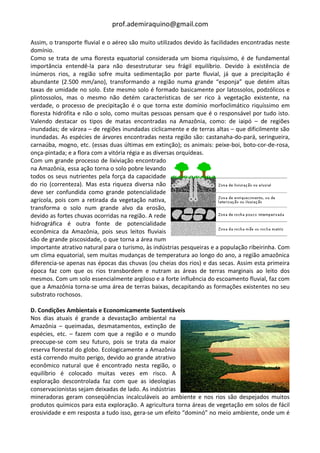 prof.ademiraquino@gmail.com

Assim, o transporte fluvial e o aéreo são muito utilizados devido às facilidades encontradas neste
domínio.
Como se trata de uma floresta equatorial considerada um bioma riquíssimo, é de fundamental
importância entendê-la para não desestruturar seu frágil equilíbrio. Devido à existência de
inúmeros rios, a região sofre muita sedimentação por parte fluvial, já que a precipitação é
abundante (2.500 mm/ano), transformando a região numa grande “esponja” que detém altas
taxas de umidade no solo. Este mesmo solo é formado basicamente por latossolos, podzólicos e
plintossolos, mas o mesmo não detém características de ser rico à vegetação existente, na
verdade, o processo de precipitação é o que torna este domínio morfoclimático riquíssimo em
floresta hidrófita e não o solo, como muitas pessoas pensam que é o responsável por tudo isto.
Valendo destacar os tipos de matas encontradas na Amazônia, como: de iaipó – de regiões
inundadas; de várzea – de regiões inundadas ciclicamente e de terras altas – que dificilmente são
inundadas. As espécies de árvores encontradas nesta região são: castanaha-do-pará, seringueira,
carnaúba, mogno, etc. (essas duas últimas em extinção); os animais: peixe-boi, boto-cor-de-rosa,
onça-pintada; e a flora com a vitória régia e as diversas orquídeas.
Com um grande processo de lixiviação encontrado
na Amazônia, essa ação torna o solo pobre levando
todos os seus nutrientes pela força da capacidade
do rio (correnteza). Mas esta riqueza diversa não
deve ser confundida como grande potencialidade
agrícola, pois com a retirada da vegetação nativa,
transforma o solo num grande alvo da erosão,
devido as fortes chuvas ocorridas na região. A rede
hidrográfica é outra fonte de potencialidade
econômica da Amazônia, pois seus leitos fluviais
são de grande piscosidade, o que torna a área num
importante atrativo natural para o turismo, às indústrias pesqueiras e a população ribeirinha. Com
um clima equatorial, sem muitas mudanças de temperatura ao longo do ano, a região amazônica
diferencia-se apenas nas épocas das chuvas (ou cheias dos rios) e das secas. Assim esta primeira
época faz com que os rios transbordem e nutram as áreas de terras marginais ao leito dos
mesmos. Com um solo essencialmente argiloso e a forte influência do escoamento fluvial, faz com
que a Amazônia torna-se uma área de terras baixas, decapitando as formações existentes no seu
substrato rochosos.

D. Condições Ambientais e Economicamente Sustentáveis
Nos dias atuais é grande a devastação ambiental na
Amazônia – queimadas, desmatamentos, extinção de
espécies, etc. – fazem com que a região e o mundo
preocupe-se com seu futuro, pois se trata da maior
reserva florestal do globo. Ecologicamente a Amazônia
está correndo muito perigo, devido ao grande atrativo
econômico natural que é encontrado nesta região, o
equilíbrio é colocado muitas vezes em risco. A
exploração descontrolada faz com que as ideologias
conservacionistas sejam deixadas de lado. As indústrias
mineradoras geram conseqüências incalculáveis ao ambiente e nos rios são despejados muitos
produtos químicos para esta exploração. A agricultura torna áreas de vegetação em solos de fácil
erosividade e em resposta a tudo isso, gera-se um efeito “dominó” no meio ambiente, onde um é
 