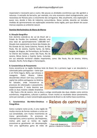 prof.ademiraquino@gmail.com

responsável e necessário para o outro. São poucas as atividades econômicas que não agridem a
natureza. A extração da borracha, por exemplo, era uma economia viável ecologicamente, pois
necessitava da floresta para o crescimento das seringueiras. Mas atualmente, esta exploração é
quase rara, devido à falta de indústrias consumidoras. Nesse sentido, deverão ser tomadas
medidas de aprimoramento nas explorações existentes nesta região, para que deixem de causar
imensas seqüelas ao ambiente natural.

Domínio Morfoclimático de Mares de Morros

A. Situação Geográfica
Este domínio estende-se do sul do Brasil até o
Estado da Paraíba (no nordeste), obtendo uma
área total de aproximadamente 1.000.000 km².
Situado mais exatamente no litoral dos Estados do:
Rio Grande do Sul, Santa Catarina, Paraná, de São
Paulo, Rio de Janeiro, Espírito Santo, da Bahia,
Sergipe, de Alagoas, de Pernambuco, da Paraíba; e
no interior dos Estados, como: São Paulo, Rio de
Janeiro, Minas Gerais e Espírito Santo. Incluindo
em sua extensão territorial cidades importantes, como: São Paulo, Rio de Janeiro, Vitória,
Salvador, Recife, Porto Alegre e Florianópolis.

B. Características de Povoamento
Como encontra-se na região litorânea leste do Brasil, foi o primeiro lugar a ser descoberto e
colonizado pelos portugueses – tanto que
é em Porto Seguro, Bahia, que atracou o
navegante      Pedro    Álvares    Cabral,
descobrindo o Brasil. Com isso, a primeira
capital da colônia portuguesa na América
foi Salvador, onde iniciaram-se os
processos de colonização e povoamento,
respectivamente. É neste domínio que
estão as duas maiores cidades brasileiras
– São Paulo e Rio de Janeiro. Isto se deve a antiga constituição das duas cidades como centros
econômicos, integradores, culturais e políticos. Foram muitos os resultados desse povoamento,
como por exemplo, a maior concentração populacional do Brasil e a de melhor base econômica.

C. Características   Bio-Hidro-Climáticas   e
Fisiográficas

Como o próprio nome já diz, é uma região de
muitos morros de formas residuais e curtos em
sua convexidade, com muitos movimentos de
massa generalizados. Os processos de
intemperismo, como o químico, são freqüentes,
motivo pelo qual as rochas da região
encontram-se geralmente em decomposição.
Tem uma significativa gama de redes de
 