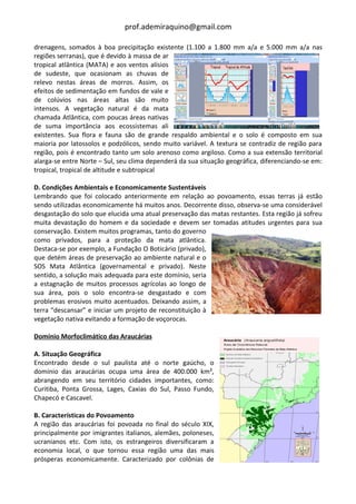 prof.ademiraquino@gmail.com

drenagens, somados à boa precipitação existente (1.100 a 1.800 mm a/a e 5.000 mm a/a nas
regiões serranas), que é devido à massa de ar
tropical atlântica (MATA) e aos ventos alísios
de sudeste, que ocasionam as chuvas de
relevo nestas áreas de morros. Assim, os
efeitos de sedimentação em fundos de vale e
de colúvios nas áreas altas são muito
intensos. A vegetação natural é da mata
chamada Atlântica, com poucas áreas nativas
de suma importância aos ecossistemas ali
existentes. Sua flora e fauna são de grande respaldo ambiental e o solo é composto em sua
maioria por latossolos e podzólicos, sendo muito variável. A textura se contradiz de região para
região, pois é encontrado tanto um solo arenoso como argiloso. Como a sua extensão territorial
alarga-se entre Norte – Sul, seu clima dependerá da sua situação geográfica, diferenciando-se em:
tropical, tropical de altitude e subtropical

D. Condições Ambientais e Economicamente Sustentáveis
Lembrando que foi colocado anteriormente em relação ao povoamento, essas terras já estão
sendo utilizadas economicamente há muitos anos. Decorrente disso, observa-se uma considerável
desgastação do solo que elucida uma atual preservação das matas restantes. Esta região já sofreu
muita devastação do homem e da sociedade e devem ser tomadas atitudes urgentes para sua
conservação. Existem muitos programas, tanto do governo
como privados, para a proteção da mata atlântica.
Destaca-se por exemplo, a Fundação O Boticário (privado),
que detém áreas de preservação ao ambiente natural e o
SOS Mata Atlântica (governamental e privado). Neste
sentido, a solução mais adequada para este domínio, seria
a estagnação de muitos processos agrícolas ao longo de
sua área, pois o solo encontra-se desgastado e com
problemas erosivos muito acentuados. Deixando assim, a
terra “descansar” e iniciar um projeto de reconstituição à
vegetação nativa evitando a formação de voçorocas.

Domínio Morfoclimático das Araucárias

A. Situação Geográfica
Encontrado desde o sul paulista até o norte gaúcho, o
domínio das araucárias ocupa uma área de 400.000 km²,
abrangendo em seu território cidades importantes, como:
Curitiba, Ponta Grossa, Lages, Caxias do Sul, Passo Fundo,
Chapecó e Cascavel.

B. Características do Povoamento
A região das araucárias foi povoada no final do século XIX,
principalmente por imigrantes italianos, alemães, poloneses,
ucranianos etc. Com isto, os estrangeiros diversificaram a
economia local, o que tornou essa região uma das mais
prósperas economicamente. Caracterizado por colônias de
 