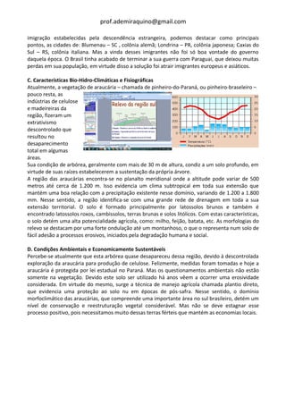 prof.ademiraquino@gmail.com

imigração estabelecidas pela descendência estrangeira, podemos destacar como principais
pontos, as cidades de: Blumenau – SC , colônia alemã; Londrina – PR, colônia japonesa; Caxias do
Sul – RS, colônia italiana. Mas a vinda desses imigrantes não foi só boa vontade do governo
daquela época. O Brasil tinha acabado de terminar a sua guerra com Paraguai, que deixou muitas
perdas em sua população, em virtude disso a solução foi atrair imigrantes europeus e asiáticos.

C. Características Bio-Hidro-Climáticas e Fisiográficas
Atualmente, a vegetação de araucária – chamada de pinheiro-do-Paraná, ou pinheiro-braseleiro –
pouco resta, as
indústrias de celulose
e madeireiras da
região, fizeram um
extrativismo
descontrolado que
resultou no
desaparecimento
total em algumas
áreas.
Sua condição de arbórea, geralmente com mais de 30 m de altura, condiz a um solo profundo, em
virtude de suas raízes estabelecerem a sustentação da própria árvore.
A região das araucárias encontra-se no planalto meridional onde a altitude pode variar de 500
metros até cerca de 1.200 m. Isso evidencia um clima subtropical em toda sua extensão que
mantém uma boa relação com a precipitação existente nesse domínio, variando de 1.200 a 1.800
mm. Nesse sentido, a região identifica-se com uma grande rede de drenagem em toda a sua
extensão territorial. O solo é formado principalmente por latossolos brunos e também é
encontrado latossolos roxos, cambissolos, terras brunas e solos litólicos. Com estas características,
o solo detém uma alta potencialidade agrícola, como: milho, feijão, batata, etc. As morfologias do
relevo se destacam por uma forte ondulação até um montanhoso, o que o representa num solo de
fácil adesão a processos erosivos, iniciados pela degradação humana e social.

D. Condições Ambientais e Economicamente Sustentáveis
Percebe-se atualmente que esta arbórea quase desapareceu dessa região, devido à descontrolada
exploração da araucária para produção de celulose. Felizmente, medidas foram tomadas e hoje a
araucária é protegida por lei estadual no Paraná. Mas os questionamentos ambientais não estão
somente na vegetação. Devido este solo ser utilizado há anos vêem a ocorrer uma erosividade
considerada. Em virtude do mesmo, surge a técnica de manejo agrícola chamada plantio direto,
que evidencia uma proteção ao solo nu em épocas de pós-safra. Nesse sentido, o domínio
morfoclimático das araucárias, que compreende uma importante área no sul brasileiro, detém um
nível de conservação e reestruturação vegetal considerável. Mas não se deve estagnar esse
processo positivo, pois necessitamos muito dessas terras férteis que mantém as economias locais.
 