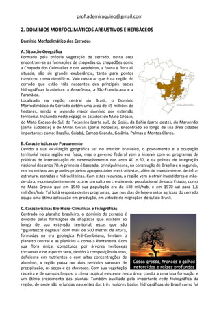 prof.ademiraquino@gmail.com

2. DOMÍNIOS MORFOCLIMÁTICOS ARBUSTIVOS E HERBÁCEOS

Domínio Morfoclimático dos Cerrados

A. Situação Geográfica
Formado pela própria vegetação de cerrado, nesta área
encontram-se as formações de chapadas ou chapadões como
a Chapada dos Guimarães e dos Veadeiros, a fauna e flora ali
situada, são de grande exuberância, tanto para pontos
turísticos, como científicos. Vale destacar que é da região do
cerrado que estão três nascentes das principais bacias
hidrográficas brasileiras: a Amazônica, a São-Franciscana e a
Paranáica.
Localizado na região central do Brasil, o Domínio
Morfoclimático do Cerrado detém uma área de 45 milhões de
hectares, sendo o segundo maior domínio por extensão
territorial. Incluindo neste espaço os Estados: do Mato Grosso,
do Mato Grosso do Sul, do Tocantins (parte sul), de Goiás, da Bahia (parte oeste), do Maranhão
(parte sudoeste) e de Minas Gerais (parte noroeste). Encontrado ao longo de sua área cidades
importantes como: Brasília, Cuiabá, Campo Grande, Goiânia, Palmas e Montes Claros.

B. Características do Povoamento
Devido a sua localização geográfica ser no interior brasileiro, o povoamento e a ocupação
territorial nesta região era fraca, mas o governo federal vem a intervir com os programas de
políticas de interiorização do desenvolvimento nos anos 40 e 50, e da política de integração
nacional dos anos 70. A primeira é baseada, principalmente, na construção de Brasília e a segunda,
nos incentivos aos grandes projetos agropecuários e extrativistas, além de investimentos de infra-
estrutura, estradas e hidroelétricas. Com estes recursos, a região vem a atrair investidores e mão-
de-obra, e conseqüentemente ocorre um salto no crescimento populacional de cada Estado, como
no Mato Grosso que em 1940 sua população era de 430 mil/hab. e em 1970 vai para 1,6
milhões/hab. Tal foi à resposta destes programas, que nos dias de hoje o setor agrícola do cerrado
ocupa uma ótima colocação em produção, em virtude de migrações do sul do Brasil.

C. Características Bio-Hidro-Climáticas e Fisiográficas
Centrada no planalto brasileiro, o domínio do cerrado é
dividido pelas formações de chapadas que existem ao
longo de sua extensão territorial, estas que são
“gigantescos degraus” com mais de 500 metros de altura,
formadas na era geológica Pré-Cambriana, limitam o
planalto central e as planícies – como a Pantaneira. Com
sua flora única, constituída por árvores herbáceas
tortuosas e de aspecto seco, devido à composição do solo,
deficiente em nutrientes e com altas concentrações de
alumínio, a região passa por dois períodos sazonais de
precipitação, os secos e os chuvosos. Com sua vegetação
rasteira e de campos limpos, o clima tropical existente nesta área, condiz a uma boa formação e
um ótimo crescimento das plantas. Também auxiliado pela importante rede hidrográfica da
região, de onde são oriundas nascentes das três maiores bacias hidrográficas do Brasil como foi
 