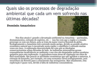 Quais são os processos de degradação
ambiental que cada um vem sofrendo nas
últimas décadas?
Domínio Amazônico



        Nos dias atuais é grande a devastação ambiental na Amazônia – queimadas,
 desmatamentos, extinção de espécies, etc. – isso faz com que a região e o mundo
 preocupe-se com seu futuro, pois se trata da maior reserva florestal do globo.
 Ecologicamente a Amazônia está correndo muito perigo, devido ao grande atrativo
 econômico natural que é encontrado nesta região, o equilíbrio é colocado muitas
 vezes em risco. A exploração descontrolada faz com que as ideologias
 conservacionistas sejam deixadas de lado. As indústrias mineradoras geram
 conseqüências incalculáveis ao ambiente e nos rios são despejados muitos produtos
 químicos para esta exploração. A agricultura torna áreas de vegetação em solos de
 fácil erosividade. São poucas as atividades econômicas que não agridem a natureza. A
 extração da borracha, por exemplo, era uma economia viável ecologicamente, pois
 necessitava da floresta para o crescimento das seringueiras. Mas atualmente, esta
 exploração é quase rara, devido à falta de indústrias consumidoras.
 