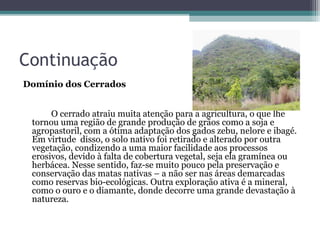 Continuação
Domínio dos Cerrados


      O cerrado atraiu muita atenção para a agricultura, o que lhe
 tornou uma região de grande produção de grãos como a soja e
 agropastoril, com a ótima adaptação dos gados zebu, nelore e ibagé.
 Em virtude disso, o solo nativo foi retirado e alterado por outra
 vegetação, condizendo a uma maior facilidade aos processos
 erosivos, devido à falta de cobertura vegetal, seja ela gramínea ou
 herbácea. Nesse sentido, faz-se muito pouco pela preservação e
 conservação das matas nativas – a não ser nas áreas demarcadas
 como reservas bio-ecológicas. Outra exploração ativa é a mineral,
 como o ouro e o diamante, donde decorre uma grande devastação à
 natureza.
 