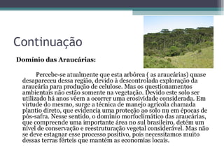 Continuação
Domínio das Araucárias:

       Percebe-se atualmente que esta arbórea ( as araucárias) quase
 desapareceu dessa região, devido à descontrolada exploração da
 araucária para produção de celulose. Mas os questionamentos
 ambientais não estão somente na vegetação. Devido este solo ser
 utilizado há anos vêem a ocorrer uma erosividade considerada. Em
 virtude do mesmo, surge a técnica de manejo agrícola chamada
 plantio direto, que evidencia uma proteção ao solo nu em épocas de
 pós-safra. Nesse sentido, o domínio morfoclimático das araucárias,
 que compreende uma importante área no sul brasileiro, detém um
 nível de conservação e reestruturação vegetal considerável. Mas não
 se deve estagnar esse processo positivo, pois necessitamos muito
 dessas terras férteis que mantém as economias locais.
 