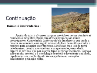 Continuação
Domínio das Pradarias :


      Apesar de existir diversos parques ecológicos nesses domínio as
 condições ambientais atuais fora desses parques, são muito
 preocupantes. Com o início da formação de um deserto que tende a
 crescer anualmente, essa região está sendo foco de muitos estudos e
 projetos para estagnar esse processo. Devido ao mau uso da terra
 pelo homem, como a monocultura e as queimadas, essas darão
 origem as ravinas, que por sua vez farão surgir às voçorocas. Como o
 solo é muito arenoso e a morfologia do relevo é levemente ondulado,
 rapidamente os montantes de areia espalham-se na região
 ocasionados pela ação eólica.
 
