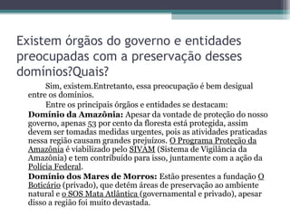 Existem órgãos do governo e entidades
preocupadas com a preservação desses
domínios?Quais?
      Sim, existem.Entretanto, essa preocupação é bem desigual
 entre os domínios.
      Entre os principais órgãos e entidades se destacam:
 Domínio da Amazônia: Apesar da vontade de proteção do nosso
 governo, apenas 53 por cento da floresta está protegida, assim
 devem ser tomadas medidas urgentes, pois as atividades praticadas
 nessa região causam grandes prejuízos. O Programa Proteção da
 Amazônia é viabilizado pelo SIVAM (Sistema de Vigilância da
 Amazônia) e tem contribuído para isso, juntamente com a ação da
 Polícia Federal.
 Domínio dos Mares de Morros: Estão presentes a fundação O
 Boticário (privado), que detém áreas de preservação ao ambiente
 natural e o SOS Mata Atlântica (governamental e privado), apesar
 disso a região foi muito devastada.
 