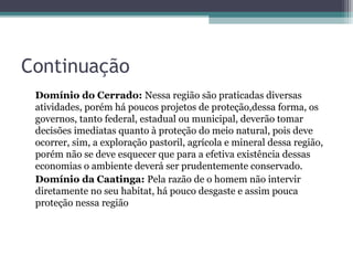 Continuação
 Domínio do Cerrado: Nessa região são praticadas diversas
 atividades, porém há poucos projetos de proteção,dessa forma, os
 governos, tanto federal, estadual ou municipal, deverão tomar
 decisões imediatas quanto à proteção do meio natural, pois deve
 ocorrer, sim, a exploração pastoril, agrícola e mineral dessa região,
 porém não se deve esquecer que para a efetiva existência dessas
 economias o ambiente deverá ser prudentemente conservado.
 Domínio da Caatinga: Pela razão de o homem não intervir
 diretamente no seu habitat, há pouco desgaste e assim pouca
 proteção nessa região
 