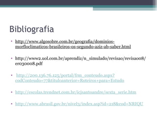 Bibliografia
• http://www.algosobre.com.br/geografia/dominios-
  morfloclimaticos-brasileiros-os-segundo-aziz-ab-saber.html

• http://www2.uol.com.br/aprendiz/n_simulado/revisao/revisao08/
  er030008.pdf

• http://200.136.76.125/portal/frm_conteudo.aspx?
  codConteudo=77&tituloanterior=Roteiros+para+Estudo

• http://escolas.trendnet.com.br/icjsantoandre/sexta_serie.htm

• http://www.abrasil.gov.br/nivel3/index.asp?id=218&cod=NRIQU
 