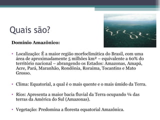 Quais são?
Domínio Amazônico:

• Localização: É a maior região morfoclimática do Brasil, com uma
  área de aproximadamente 5 milhões km² – equivalente a 60% do
  território nacional – abrangendo os Estados: Amazonas, Amapá,
  Acre, Pará, Maranhão, Rondônia, Roraima, Tocantins e Mato
  Grosso.

• Clima: Equatorial, a qual é o mais quente e o mais úmido da Terra.

• Rios: Apresenta a maior bacia fluvial da Terra ocupando ¼ das
  terras da América do Sul (Amazonas).

• Vegetação: Predomina a floresta equatorial Amazônica.
 