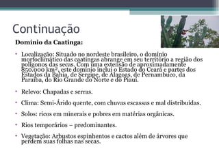 Continuação
Domínio da Caatinga:
• Localização: Situado no nordeste brasileiro, o domínio
  morfoclimático das caatingas abrange em seu território a região dos
  polígonos das secas. Com uma extensão de aproximadamente
  850.000 km², este domínio inclui o Estado do Ceará e partes dos
  Estados da Bahia, de Sergipe, de Alagoas, de Pernambuco, da
  Paraíba, do Rio Grande do Norte e do Piauí.
• Relevo: Chapadas e serras.
• Clima: Semi-Árido quente, com chuvas escassas e mal distribuídas.
• Solos: ricos em minerais e pobres em matérias orgânicas.
• Rios temporários – predominantes.
• Vegetação: Arbustos espinhentos e cactos além de árvores que
  perdem suas folhas nas secas.
 