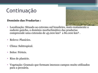 Continuação
Domínio das Pradarias :

• Localização: Situado ao extremo sul brasileiro, mais exatamente a
  sudeste gaúcho, o domínio morfoclimático das pradarias
  compreende uma extensão de 45.000 km² a 80.000 km² .

• Relevo: Planícies.

• Clima: Subtropical.

• Solos: Férteis.

• Rios de planície.

• Vegetação: Gramais que formam imensos campos muito utilizados
  para a pecuária.
 