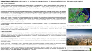 Aula elaborada pela Professora FERNANDA BRUM LOPES - Geografia
A formação da floresta amazônica é extremamente recente do ponto de vista da história geológica da Terra: as condições ambientais para o surgimento de
uma floresta tropical úmida exuberante como temos hoje só se criaram há 6 milhões de anos. A evolução biológica na região não foi resultado apenas de
fatores climáticos e das relações entre espécies, mas também de processos geológicos que mudaram a configuração do território e permitiram o
estabelecimento de uma vasta biodiversidade.
As informações paleontológicas, geológicas e biológicas disponíveis sobre a Amazônia mostram que a região mudou ao longo da história. “Nem sempre a
floresta esteve aqui”, disse o paleozoólogo Peter Mann de Toledo, da Coordenação de Observação da Terra do Instituto Nacional de Pesquisas Espaciais (Inpe),
em conferência durante a Reunião Anual da SBPC. De tempos em tempos, se alternaram a vegetação de floresta tropical e áreas mais abertas. “Essa variação
leva ao padrão de biodiversidade que temos hoje.”
Segundo Toledo, antes de 20 milhões de anos atrás, a Amazônia era um terreno continental com clima árido e não tinha umidade suficiente para suportar uma
floresta tropical. Entre 24 e 12 milhões de anos atrás, grandes corpos de mar penetraram e regrediram sucessivamente na região. As condições ambientais
para que se formasse uma floresta úmida exuberante como a Amazônia atual só apareceram há 6 milhões de anos, apesar da possibilidade de algumas
espécies da biota amazônica já terem surgido antes disso.
A configuração atual da bacia hidrográfica amazônica é ainda mais recente: se estabeleceu há apenas 27 mil anos. Já o rio Amazonas se formou um pouco mais
cedo: há 40 mil anos.
Com relação à dimensão da floresta, dados geológicos e paleontológicos obtidos a partir do estudo de diversos tipos de pólen mostram que a expansão das
espécies só ocorreu há 4 mil anos, após a confluência de fatores climáticos ideais. “Este foi o último pico de expansão de espécies”, ressalta Toledo,
acrescentando que hoje a Amazônia vive um processo de restrição.
O PRIMEIRO EMPURRÃO
O pesquisador explica que as primeiras mudanças que permitiram a formação da floresta amazônica foram induzidas por eventos geológicos como o
soerguimento da cordilheira dos Andes, há 12 milhões de anos. Apenas os fatores regionais relacionados a mudanças climáticas não seriam suficientes para
influenciar os processos de seleção, diferenciação e extinção de espécies. “A evolução da biota na região amazônica está diretamente associada aos processos
geológicos que alteraram a paisagem”, afirma.
Toledo conta que, entre 10 e 5 milhões de anos atrás, houve um processo de extinção da fauna da região, em muitos casos originária de outros continentes,
como a América do Norte. “Nesse momento, surgiram os vertebrados endêmicos.” Atualmente, das 430 espécies de mamíferos que vivem na Amazônia, 130
são exclusivas da região.
Segundo o pesquisador, a compreensão da origem e adaptação das espécies é fundamental para se fazer a gestão do território com embasamento científico.
“Entendendo os processos que levaram à formação da biota atual, podemos antecipar o que vai acontecer com as espécies no futuro.”
Para ele, a definição de unidades de conservação deveria observar a mudança de distribuição de espécies ao longo do tempo. “A construção de corredores de
preservação poderia levar em conta não só a presença das espécies hoje no território, mas também a história da sua distribuição, com os processos de
migração e adaptação”, propõe. (Thaís Fernandes - Ciência Hoje On-line - 12/07/2007)
Cordilheira dos Andes entre o Chile e a Argentina. O soerguimento dessa
cadeia de montanhas, há 12 milhões de anos, foi um dos fatores geológicos
que criaram as condições para a formação da floresta amazônica.
Foz do rio Amazonas vista por satélite. A configuração atual da bacia
hidrográfica amazônica – a maior do mundo – se estabeleceu há cerca de 27
mil anos (foto: World Wind/Nasa).
O nascimento da floresta - Formação da biodiversidade exuberante da Amazônia foi induzida por eventos geológicos
Por: Thaís Fernandes
http://cienciahoje.uol.com.br/especiais/reuniao-anual-da-sbpc-2007/o-nascimento-da-floresta
 