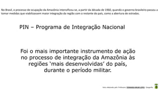 Aula elaborada pela Professora FERNANDA BRUM LOPES - Geografia
No Brasil, o processo de ocupação da Amazônia intensificou-se, a partir da década de 1960, quando o governo brasileiro passou a
tomar medidas que viabilizassem maior integração da região com o restante do país, como a abertura de estradas.
PIN – Programa de Integração Nacional
Foi o mais importante instrumento de ação
no processo de integração da Amazônia às
regiões ‘mais desenvolvidas’ do país,
durante o período militar.
 