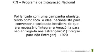 Aula elaborada pela Professora FERNANDA BRUM LOPES - Geografia
PIN – Programa de Integração Nacional
Foi lançado com uma campanha ufanista,
tendo como foco o ideal nacionalista para
convencer a sociedade brasileira de que
era necessário ‘integrar a Amazônia para
não entregá-la aos estrangeiros’ (Integrar
para não Entregar) - 1970
 