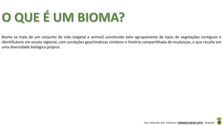 Aula elaborada pela Professora FERNANDA BRUM LOPES - Geografia
Bioma se trata de um conjunto de vida (vegetal e animal) constituído pelo agrupamento de tipos de vegetações contíguos e
identificáveis em escala regional, com condições geoclimáticas similares e história compartilhada de mudanças, o que resulta em
uma diversidade biológica própria.
 