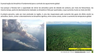 Aula elaborada pela Professora FERNANDA BRUM LOPES - Geografia
A preservação da Amazônia é fundamental para o controle do aquecimento global.
Isso porque a floresta tem a capacidade de retirar da atmosfera parte do dióxido de carbono, por meio da fotossíntese. Ao
mesmo tempo, parte do desmatamento realizado na Amazônia é feita por queimadas, o que aumenta muito os níveis de CO2.
A própria pecuária, cada vez mais praticada na região, é uma das responsáveis pelo aumento dos gases do efeito estufa na
atmosfera. Assim, conter o desmatamento na Amazônia significa, entre outras coisas, conter o aumento da temperatura global.
 