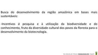 Aula elaborada pela Professora FERNANDA BRUM LOPES - Geografia
Busca do desenvolvimento da região amazônica em bases mais
sustentáveis:
-Incentivos à pesquisa e à utilização da biodiversidade e do
conhecimento, fruto da diversidade cultural dos povos da floresta para o
desenvolvimento da biotecnologia.
 