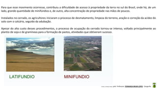 Aula elaborada pela Professora FERNANDA BRUM LOPES - Geografia
Para que esse movimento ocorresse, contribuiu a dificuldade de acesso à propriedade da terra no sul do Brasil, onde há, de um
lado, grande quantidade de minifúndios e, de outro, alta concentração de propriedade nas mãos de poucos.
Instalados no cerrado, os agricultores iniciaram o processo de desmatamento, limpeza do terreno, aração e correção da acidez do
solo com o calcário, seguido da adubação.
Apesar do alto custo desses procedimentos, o processo de ocupação do cerrado tornou-se intenso, voltado principalmente ao
plantio de soja e de gramíneas para a formação de pastos, atividades que obtiveram sucesso.
 