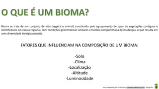Aula elaborada pela Professora FERNANDA BRUM LOPES - Geografia
Bioma se trata de um conjunto de vida (vegetal e animal) constituído pelo agrupamento de tipos de vegetações contíguos e
identificáveis em escala regional, com condições geoclimáticas similares e história compartilhada de mudanças, o que resulta em
uma diversidade biológica própria.
FATORES QUE INFLUENCIAM NA COMPOSIÇÃO DE UM BIOMA:
-Solo
-Clima
-Localização
-Altitude
-Luminosidade
 