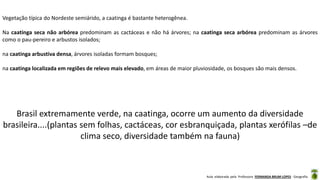 Aula elaborada pela Professora FERNANDA BRUM LOPES - Geografia
Vegetação típica do Nordeste semiárido, a caatinga é bastante heterogênea.
Na caatinga seca não arbórea predominam as cactáceas e não há árvores; na caatinga seca arbórea predominam as árvores
como o pau-pereiro e arbustos isolados;
na caatinga arbustiva densa, árvores isoladas formam bosques;
na caatinga localizada em regiões de relevo mais elevado, em áreas de maior pluviosidade, os bosques são mais densos.
Brasil extremamente verde, na caatinga, ocorre um aumento da diversidade
brasileira....(plantas sem folhas, cactáceas, cor esbranquiçada, plantas xerófilas –de
clima seco, diversidade também na fauna)
 