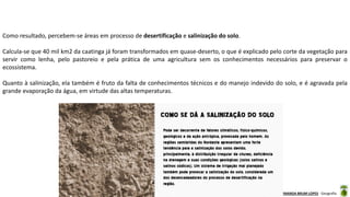 Aula elaborada pela Professora FERNANDA BRUM LOPES - Geografia
Como resultado, percebem-se áreas em processo de desertificação e salinização do solo.
Calcula-se que 40 mil km2 da caatinga já foram transformados em quase-deserto, o que é explicado pelo corte da vegetação para
servir como lenha, pelo pastoreio e pela prática de uma agricultura sem os conhecimentos necessários para preservar o
ecossistema.
Quanto à salinização, ela também é fruto da falta de conhecimentos técnicos e do manejo indevido do solo, e é agravada pela
grande evaporação da água, em virtude das altas temperaturas.
 