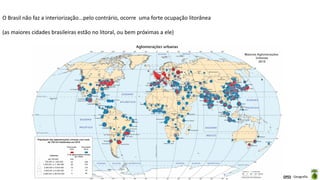 Aula elaborada pela Professora FERNANDA BRUM LOPES - Geografia
O Brasil não faz a interiorização...pelo contrário, ocorre uma forte ocupação litorânea
(as maiores cidades brasileiras estão no litoral, ou bem próximas a ele)
 